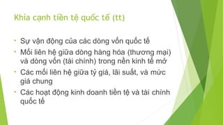 Khía cạnh tiền tệ quốc tế (tt)
•

Sự vận động của các dòng vốn quốc tế

•

Mối liên hệ giữa dòng hàng hóa (thương mại)
và dòng vốn (tài chính) trong nền kinh tế mở

•

Các mối liên hệ giữa tỷ giá, lãi suất, và mức
giá chung

•

Các hoạt động kinh doanh tiền tệ và tài chính
quốc tế

 