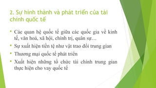 2. Sự hình thành và phát triển của tài

chính quốc tế


Các quan hệ quốc tế giữa các quốc gia về kinh
tế, văn hoá, xã hội, chính trị, quân sự…



Sự xuất hiện tiền tệ như vật trao đổi trung gian



Thương mại quốc tế phát triển



Xuất hiện những tổ chức tài chính trung gian
thực hiện cho vay quốc tế

 