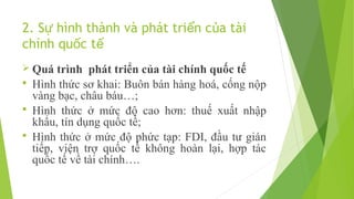 2. Sự hình thành và phát triển của tài
chính quốc tế
 Quá

trình phát triển của tài chính quốc tế
 Hình thức sơ khai: Buôn bán hàng hoá, cống nộp
vàng bạc, châu báu…;
 Hình thức ở mức độ cao hơn: thuế xuất nhập
khẩu, tín dụng quốc tế;
 Hình thức ở mức độ phức tạp: FDI, đầu tư gián
tiếp, viện trợ quốc tế không hoàn lại, hợp tác
quốc tế về tài chính….

 