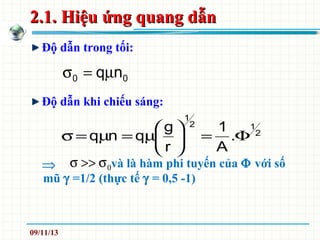 2.1. Hiệu ứng quang dẫn2.1. Hiệu ứng quang dẫn
Độ dẫn trong tối:
Độ dẫn khi chiếu sáng:
00 nqµ=σ
2
12
1
.
A
1
r
g
qnq Φ=





µ=µ=σ
0σ>>σ⇒ và là hàm phi tuyến của Φ với số
mũ γ =1/2 (thực tế γ = 0,5 -1)
09/11/13
 