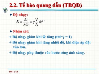 2.2. Tế bào quang dẫn (TBQD)2.2. Tế bào quang dẫn (TBQD)
Độ nhạy:
Nhận xét:
+ Độ nhạy giảm khi Φ tăng (trừ γ = 1)
+ Độ nhạy giảm khi tăng nhiệt độ, khi điện áp đặt
vào lớn.
+ Độ nhạy phụ thuộc vào bước sóng ánh sáng.
1
A
VI
S −γ
Φγ=
∆Φ
∆
=
09/11/13
 