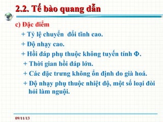 2.2. Tế bào quang dẫn2.2. Tế bào quang dẫn
c) Đặc điểm
+ Tỷ lệ chuyển đổi tĩnh cao.
+ Độ nhạy cao.
+ Hồi đáp phụ thuộc không tuyến tính Φ.
+ Thời gian hồi đáp lớn.
+ Các đặc trưng không ổn định do già hoá.
+ Độ nhạy phụ thuộc nhiệt độ, một số loại đòi
hỏi làm nguội.
09/11/13
 