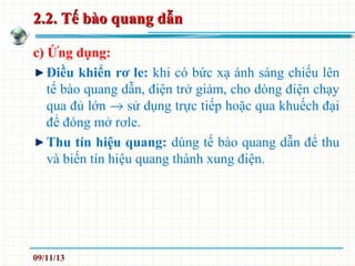 2.2. Tế bào quang dẫn2.2. Tế bào quang dẫn
c) Ứng dụng:
Điều khiển rơ le: khi có bức xạ ánh sáng chiếu lên
tế bào quang dẫn, điện trở giảm, cho dòng điện chạy
qua đủ lớn → sử dụng trực tiếp hoặc qua khuếch đại
để đóng mở rơle.
Thu tín hiệu quang: dùng tế bào quang dẫn để thu
và biến tín hiệu quang thành xung điện.
09/11/13
 
