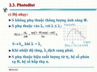 2.3. Photođiot2.3. Photođiot
c) Độ nhạy:
S không phụ thuộc thông lượng ánh sáng Φ.
S phụ thuộc vào λ, với λ ≤ λs:
S→Smax khi λ = λp
Khi nhiệt độ tăng, λpdịch sang phải.
S phụ thuộc hiệu suất lượng tử η, hệ số phản
xạ R, hệ số hấp thụ α.
( ) ( ) λ
α−−η
=
∆Φ
∆
=λ
hc
XexpR1qI
)(S P
λp
(S(λp ) = 0,1-1,0 A/W)
0,3 0,4 0,5 0,6 0,7 0,8 0,9 1,0
λ (µm)
0
0,1
0,2
0,3
0,4
S (µA/µW)
T1 T2
09/11/13
 