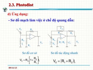 2.3. Photođiot2.3. Photođiot
d) Ứng dụng:
ES
Rm
Ir
R1
R2
V0
CP1
Rm
ES
R1+R2
R1
V0
R2
Sơ đồ cơ sở Sơ đồ tác động nhanh
+
−
C2
+
−
−
+
- Sơ đồ mạch làm việc ở chế độ quang dẫn:
r
1
2
m0 I
R
R
1RV 





+=
( ) r210 IRRV +=
09/11/13
 