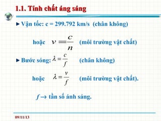 1.1. Tính chất áng sáng1.1. Tính chất áng sáng
Vận tốc: c = 299.792 km/s (chân không)
hoặc (môi trường vật chất)
Bước sóng: (chân không)
hoặc (môi trường vật chất).
f → tần số ánh sáng.
n
c
v =
f
c
=λ
f
v
=λ
09/11/13
 