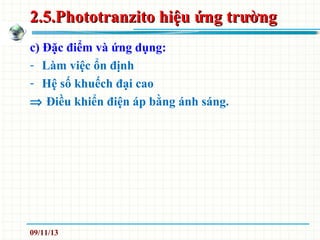 2.5.Phototranzito hiệu ứng trường2.5.Phototranzito hiệu ứng trường
c) Đặc điểm và ứng dụng:
- Làm việc ổn định
- Hệ số khuếch đại cao
⇒ Điều khiển điện áp bằng ánh sáng.
09/11/13
 