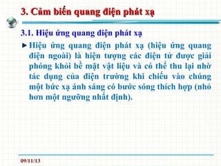 3. Cảm biến quang điện phát xạ3. Cảm biến quang điện phát xạ
3.1. Hiệu ứng quang điện phát xạ
Hiệu ứng quang điện phát xạ (hiệu ứng quang
điện ngoài) là hiện tượng các điện tử được giải
phóng khỏi bề mặt vật liệu và có thể thu lại nhờ
tác dụng của điện trường khi chiếu vào chúng
một bức xạ ánh sáng có bước sóng thích hợp (nhỏ
hơn một ngưỡng nhất định).
09/11/13
 