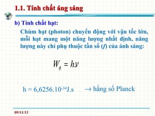1.1. Tính chất áng sáng1.1. Tính chất áng sáng
b) Tính chất hạt:
Chùm hạt (photon) chuyển động với vận tốc lớn,
mỗi hạt mang một năng lượng nhất định, năng
lượng này chỉ phụ thuộc tần số (f) của ánh sáng:
νφ .hW =
h = 6,6256.10-34
J.s → hằng số Planck
09/11/13
 