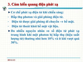 3. Cảm biến quang điện phát xạ3. Cảm biến quang điện phát xạ
Cơ chế phát xạ điện tử khi chiếu sáng:
- Hấp thụ photon và giải phóng điện tử.
- Điện tử được giải phóng di chuyển → bề mặt.
- Điện tử thoát khỏi bề mặt vật liệu.
Do nhiều nguyên nhân ⇒ số điện tử phát xạ
trung bình khi một photon bị hấp thụ (hiệu suất
lượng tử) thường nhỏ hơn 10% và ít khi vượt quá
30%.
09/11/13
 