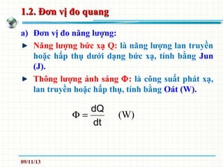 1.2. Đơn vị đo quang1.2. Đơn vị đo quang
a) Đơn vị đo năng lượng:
Năng lượng bức xạ Q: là năng lượng lan truyền
hoặc hấp thụ dưới dạng bức xạ, tính bằng Jun
(J).
Thông lượng ánh sáng Φ: là công suất phát xạ,
lan truyền hoặc hấp thụ, tính bằng Oát (W).
dt
dQ
=Φ (W)
09/11/13
 