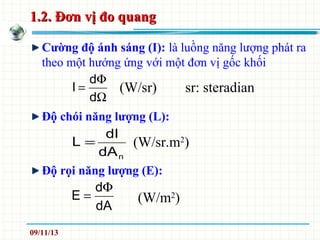 1.2. Đơn vị đo quang1.2. Đơn vị đo quang
Cường độ ánh sáng (I): là luồng năng lượng phát ra
theo một hướng ứng với một đơn vị gốc khối
Độ chói năng lượng (L):
Độ rọi năng lượng (E):
ndA
dI
L = (W/sr.m2
)
Ω
Φ
=
d
d
I (W/sr) sr: steradian
dA
d
E
Φ
= (W/m2
)
09/11/13
 