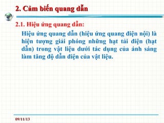 2. Cảm biến quang dẫn2. Cảm biến quang dẫn
2.1. Hiệu ứng quang dẫn:
Hiệu ứng quang dẫn (hiệu ứng quang điện nội) là
hiện tượng giải phóng những hạt tải điện (hạt
dẫn) trong vật liệu dưới tác dụng của ánh sáng
làm tăng độ dẫn điện của vật liệu.
09/11/13
 