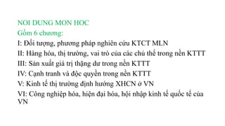 NOI DUNG MON HOC
Gồm 6 chương:
I: Đối tượng, phương pháp nghiên cứu KTCT MLN
II: Hàng hóa, thị trường, vai trò của các chủ thể trong nền KTTT
III: Sản xuất giá trị thặng dư trong nền KTTT
IV: Cạnh tranh và độc quyền trong nền KTTT
V: Kinh tế thị trường định hướng XHCN ở VN
VI: Công nghiệp hóa, hiện đại hóa, hội nhập kinh tế quốc tế của
VN
 