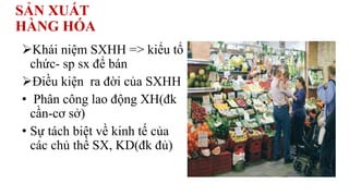 SẢN XUẤT
HÀNG HÓA
Khái niệm SXHH => kiểu tổ
chức- sp sx để bán
Điều kiện ra đời của SXHH
• Phân công lao động XH(đk
cần-cơ sở)
• Sự tách biệt về kinh tế của
các chủ thể SX, KD(đk đủ)
 