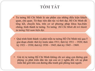 TÓM TẮT
 Tư tưởng Hồ Chí Minh là sản phẩm của những điều kiện khách
quan, chủ quan. Từ thực tiên dân tộc và thời đại, Hồ Chí Minh đã
tổng kết, chuyển hóa, trên cơ sở phương pháp khoa học,biện
chứng, hình thành tư tưởng. Tư tưởng Hồ Chí Minh đã trở thành
tư tưởng Việt nam hiện đại.
 Quá trình hình thành và phát triển tư tưởng Hồ Chí Minh trải qua 5
giai đoạn chính: thời kỳ trước năm 1911; thời kỳ 1911 – 1920; thời
kỳ 1921 – 1930; thời kỳ 1930 – 1945; thời kỳ 1945 – 1969.
• Giá trị tư tưởng Hồ Chí Minh không chỉ soi sáng con đường giải
phóng và phát triển dân tộc mà con có ý nghĩa đối với sự phát
triển thế giới trên con đường đấu tranh giải phóng loài người.
 