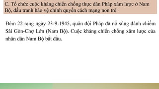 Đêm 22 rạng ngày 23-9-1945, quân đội Pháp đã nổ súng đánh chiếm
Sài Gòn-Chợ Lớn (Nam Bộ). Cuộc kháng chiến chống xâm lược của
nhân dân Nam Bộ bắt đầu.
C. Tổ chức cuộc kháng chiến chống thực dân Pháp xâm lược ở Nam
Bộ, đấu tranh bảo vệ chính quyền cách mạng non trẻ
 