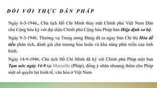 Đ Ố I V Ớ I T H Ự C D Â N P H Á P
Ngày 6-3-1946,, Chủ tịch Hồ Chí Minh thay mặt Chính phủ Việt Nam Dân
chủ Cộng hòa ký với đại diện Chính phủ Cộng hòa Pháp bản Hiệp định sơ bộ.
Ngày 9-3-1946, Thường vụ Trung ương Đảng đã ra ngay bản Chỉ thị Hòa để
tiến phân tích, đánh giá chủ trương hòa hoãn và khả năng phát triển của tình
hình.
Ngày 14-9-1946, Chủ tịch Hồ Chí Minh đã ký với Chính phủ Pháp một bản
Tạm ước ngày 14-9 tại Marseille (Pháp), đồng ý nhân nhượng thêm cho Pháp
một số quyền lợi kinh tế, văn hóa ở Việt Nam
 