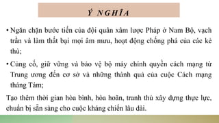 Ý N G H Ĩ A
• Ngăn chặn bước tiến của đội quân xâm lược Pháp ở Nam Bộ, vạch
trần và làm thất bại mọi âm mưu, hoạt động chống phá của các kẻ
thù;
• Củng cố, giữ vững và bảo vệ bộ máy chính quyền cách mạng từ
Trung ương đến cơ sở và những thành quả của cuộc Cách mạng
tháng Tám;
Tạo thêm thời gian hòa bình, hòa hoãn, tranh thủ xây dựng thực lực,
chuẩn bị sẵn sàng cho cuộc kháng chiến lâu dài.
 