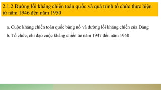 a. Cuộc kháng chiến toàn quốc bùng nổ và đường lối kháng chiến của Đảng
b. Tổ chức, chỉ đạo cuộc kháng chiến từ năm 1947 đến năm 1950
2.1.2 Đường lối kháng chiến toàn quốc và quá trình tổ chức thực hiện
từ năm 1946 đến năm 1950
 