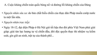 • Nguyên nhân sâu xa: do bản chất hiếu chiến của thực dân Pháp muốn cướp nước
ta một lần nữa.
• Nguyên nhân trực tiếp:
• Ngày 18-12, đại diện Pháp ở Hà Nội gửi tối hậu thư đòi phía Việt Nam phải giải
giáp; giải tán lực lượng tự vệ chiến đấu, đòi độc quyền thực thi nhiệm vụ kiểm
soát, gìn giữ an ninh, trật tự của thành phố...
A. Cuộc kháng chiến toàn quốc bùng nổ và đường lối kháng chiến của Đảng
 