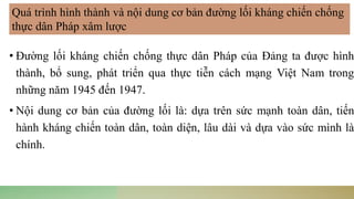 • Đường lối kháng chiến chống thực dân Pháp của Đảng ta được hình
thành, bổ sung, phát triển qua thực tiễn cách mạng Việt Nam trong
những năm 1945 đến 1947.
• Nội dung cơ bản của đường lối là: dựa trên sức mạnh toàn dân, tiến
hành kháng chiến toàn dân, toàn diện, lâu dài và dựa vào sức mình là
chính.
Quá trình hình thành và nội dung cơ bản đường lối kháng chiến chống
thực dân Pháp xâm lược
 