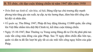 • Trên lĩnh vực kinh tế, văn hóa, xã hội, Đảng tiếp tục chủ trương đẩy mạnh
phong trào tăng gia sản xuất, tự cấp, tự túc lương thực, đảm bảo đời sống cho
bộ đội và nhân dân.
• Về quân sự, Thu Đông 1947, Pháp đã huy động khoảng 15.000 quân, tấn công
lên Việt Bắc nhằm tiêu diệt Bộ Chính trị, kết thúc cuộc kháng chiến.
• Ngày 15-10-1947, Ban Thường vụ Trung ương Đảng đã ra Chỉ thị phải phá tan
cuộc tấn công mùa đông của giặc Pháp. Sau 75 ngày đêm chiến đấu liên tục,
quân và dân ta đã lần lượt bẻ gãy tất cả các mũi tiến công nguy hiểm của giặc
Pháp.
B. Tổ chức, chỉ đạo cuộc kháng chiến từ năm 1947 đến năm 1950
 