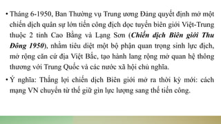 • Tháng 6-1950, Ban Thường vụ Trung ương Đảng quyết định mở một
chiến dịch quân sự lớn tiến công địch dọc tuyến biên giới Việt-Trung
thuộc 2 tỉnh Cao Bằng và Lạng Sơn (Chiến dịch Biên giới Thu
Đông 1950), nhằm tiêu diệt một bộ phận quan trọng sinh lực địch,
mở rộng căn cứ địa Việt Bắc, tạo hành lang rộng mở quan hệ thông
thương với Trung Quốc và các nước xã hội chủ nghĩa.
• Ý nghĩa: Thắng lợi chiến dịch Biên giới mở ra thời kỳ mới: cách
mạng VN chuyển từ thế giữ gìn lực lượng sang thế tiến công.
 