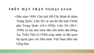 T R Ê N M Ặ T T R Ậ N N G O Ạ I G I A O
• Đầu năm 1950, Chủ tịch Hồ Chí Minh đi thăm
Trung Quốc, Liên Xô và sau đó lần lượt Chính
phủ Trung Quốc (18-1-1950), Liên Xô (30-1-
1950) và các nhà nước dân chủ nhân dân Đông
Âu, Triều Tiên (2-1950) công nhận và đặt quan
hệ ngoại giao với Nhà nước Việt Nam Dân chủ
Cộng hòa.
 