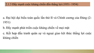 a. Đại hội đại biểu toàn quốc lần thứ II và Chính cương của Đảng (2-
1951)
b. Đẩy mạnh phát triển cuộc kháng chiến về mọi mặt
c. Kết hợp đấu tranh quân sự và ngoại giao kêt thúc thắng lợi cuộc
kháng chiến
2.1.3 Đẩy mạnh cuộc kháng chiến đến thắng lợi (1951- 1954)
 