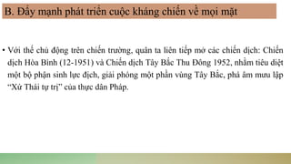 • Với thế chủ động trên chiến trường, quân ta liên tiếp mở các chiến dịch: Chiến
dịch Hòa Bình (12-1951) và Chiến dịch Tây Bắc Thu Đông 1952, nhằm tiêu diệt
một bộ phận sinh lực địch, giải phóng một phần vùng Tây Bắc, phá âm mưu lập
“Xứ Thái tự trị” của thực dân Pháp.
B. Đẩy mạnh phát triển cuộc kháng chiến về mọi mặt
 