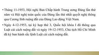 • Tháng 11-1953, Hội nghị Ban Chấp hành Trung ương Đảng lần thứ
năm và Hội nghị toàn quốc của Đảng lần thứ nhất quyết nghị thông
qua Cương lĩnh ruộng đất của Đảng Lao động Việt Nam.
• Ngày 4-12-1953, tại kỳ họp thứ 3, Quốc hội khóa I đã thông qua
Luật cải cách ruộng đất và ngày 19-12-1953, Chủ tịch Hồ Chí Minh
đã ký ban hành sắc lệnh Luật cải cách ruộng đất.
 
