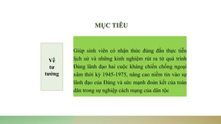 Giúp sinh viên có nhận thức đúng đắn thực tiễn
lịch sử và những kinh nghiệm rút ra từ quá trình
Đảng lãnh đạo hai cuộc kháng chiến chống ngoại
xâm thời kỳ 1945-1975, nâng cao niềm tin vào sự
lãnh đạo của Đảng và sức mạnh đoàn kết của toàn
dân trong sự nghiệp cách mạng của dân tộc
MỤC TIÊU
Về
tư
tưởng
 