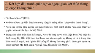 • “Kế hoạch Nava” (1953)
• Kế hoạch Nava dự kiến thực hiện trong vòng 18 tháng nhằm “chuyển bại thành thắng”.
• Nava chủ trương tăng cường tập trung binh lực, hình thành những “quả đấm thép” để
quyết chiến với chủ lực của Việt Minh.
• Trong quá trình triển khai kế hoạch, Nava đã từng bước biến Điện Biên Phủ-một địa
danh vùng Tây Bắc Việt Nam trở thành một căn cứ quân sự khổng lồ và là trung tâm
điểm của kế hoạch, một “pháo đài khổng lồ không thể công phá”, được giới quân sự,
chính trị Pháp-Mỹ đánh giá là “một cỗ máy để nghiền Việt Minh”.
C. Kết hợp đấu tranh quân sự và ngoại giao kêt thúc thắng
lợi cuộc kháng chiến
 