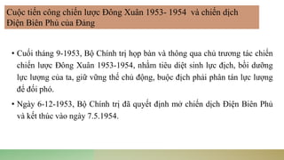 • Cuối tháng 9-1953, Bộ Chính trị họp bàn và thông qua chủ trương tác chiến
chiến lược Đông Xuân 1953-1954, nhằm tiêu diệt sinh lực địch, bồi dưỡng
lực lượng của ta, giữ vững thế chủ động, buộc địch phải phân tán lực lượng
để đối phó.
• Ngày 6-12-1953, Bộ Chính trị đã quyết định mở chiến dịch Điện Biên Phủ
và kết thúc vào ngày 7.5.1954.
Cuộc tiến công chiến lược Đông Xuân 1953- 1954 và chiến dịch
Điện Biên Phủ của Đảng
 