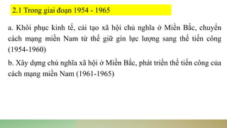 a. Khôi phục kinh tế, cải tạo xã hội chủ nghĩa ở Miền Bắc, chuyển
cách mạng miền Nam từ thế giữ gìn lực lượng sang thế tiến công
(1954-1960)
b. Xây dựng chủ nghĩa xã hội ở Miền Bắc, phát triển thế tiến công của
cách mạng miền Nam (1961-1965)
2.1 Trong giai đoạn 1954 - 1965
 