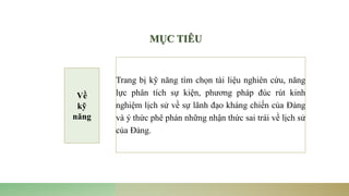 Trang bị kỹ năng tìm chọn tài liệu nghiên cứu, năng
lực phân tích sự kiện, phương pháp đúc rút kinh
nghiệm lịch sử về sự lãnh đạo kháng chiến của Đảng
và ý thức phê phán những nhận thức sai trái về lịch sử
của Đảng.
MỤC TIÊU
Về
kỹ
năng
 