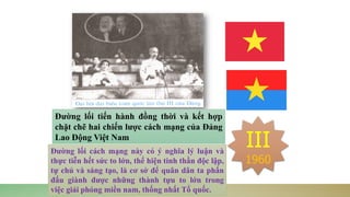 III
1960
Đường lối tiến hành đồng thời và kết hợp
chặt chẽ hai chiến lược cách mạng của Đảng
Lao Động Việt Nam
Đường lối cách mạng này có ý nghĩa lý luận và
thực tiễn hết sức to lớn, thể hiện tinh thần độc lập,
tự chủ và sáng tạo, là cơ sở để quân dân ta phấn
đấu giành được những thành tựu to lớn trong
việc giải phóng miền nam, thống nhất Tổ quốc.
 