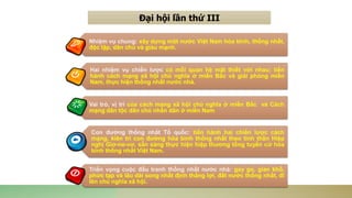 Đại hội lần thứ III
Nhiệm vụ chung: xây dựng một nước Việt Nam hòa bình, thống nhất,
độc lập, dân chủ và giàu mạnh.
Hai nhiệm vụ chiến lược có mỗi quan hệ mật thiết với nhau: tiến
hành cách mạng xã hội chủ nghĩa ở miền Bắc và giải phóng miền
Nam, thực hiện thống nhất nước nhà.
Vai trò, vị trí của cách mạng xã hội chủ nghĩa ở miền Bắc và Cách
mạng dân tộc dân chủ nhân dân ở miền Nam
Con đường thống nhất Tổ quốc: tiến hành hai chiến lược cách
mạng, kiên trì con đường hòa bình thống nhất theo tinh thần Hiệp
nghị Giơ-ne-vơ, sẵn sàng thực hiện hiệp thương tổng tuyển cử hòa
bình thống nhất Việt Nam.
Triển vọng cuộc đấu tranh thống nhất nước nhà: gay go, gian khổ,
phức tạp và lâu dài song nhất định thắng lợi, đất nước thống nhất, đi
lên chủ nghĩa xã hội.
 