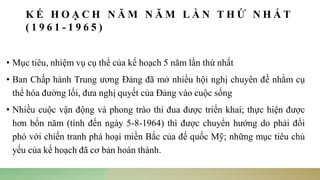 K Ế H O Ạ C H N Ă M N Ă M L Ầ N T H Ứ N H Ấ T
( 1 9 6 1 - 1 9 6 5 )
• Mục tiêu, nhiệm vụ cụ thể của kế hoạch 5 năm lần thứ nhất
• Ban Chấp hành Trung ương Đảng đã mở nhiều hội nghị chuyên đề nhằm cụ
thể hóa đường lối, đưa nghị quyết của Đảng vào cuộc sống
• Nhiều cuộc vận động và phong trào thi đua được triển khai; thực hiện được
hơn bốn năm (tính đến ngày 5-8-1964) thì được chuyển hướng do phải đối
phó với chiến tranh phá hoại miền Bắc của đế quốc Mỹ; những mục tiêu chủ
yếu của kế hoạch đã cơ bản hoàn thành.
 