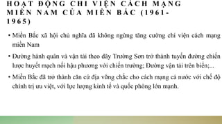 H O Ạ T Đ Ộ N G C H I V I Ệ N C Á C H M Ạ N G
M I Ề N N A M C Ủ A M I Ề N B Ắ C ( 1 9 6 1 -
1 9 6 5 )
• Miền Bắc xã hội chủ nghĩa đã không ngừng tăng cường chi viện cách mạng
miền Nam
• Đường hành quân và vận tải theo dãy Trường Sơn trở thành tuyến đường chiến
lược huyết mạch nối hậu phương với chiến trường; Đường vận tải trên biển;...
• Miền Bắc đã trở thành căn cứ địa vững chắc cho cách mạng cả nước với chế độ
chính trị ưu việt, với lực lượng kinh tế và quốc phòng lớn mạnh.
 
