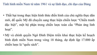 • Thất bại trong thực hiện hình thức điển hình của chủ nghĩa thực dân
mới, đế quốc Mỹ đã chuyển sang thực hiện chiến lược “Chiến tranh
đặc biệt”, một bộ phận trong chiến lược toàn cầu “Phản ứng linh
hoạt”.
• Mỹ và chính quyền Ngô Đình Diệm triển khai thực hiện kế hoạch
bình định miền Nam trong vòng 18 tháng, dự định lập 17.000 ấp
chiến lược là “quốc sách”.
Tình hình miền Nam từ năm 1961 và sự lãnh đạo, chỉ đạo của Đảng
 