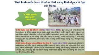 Hội nghị của Bộ Chính trị (đầu năm 1961, 1962): giữ vững và phát triển thế
tiến công; từ khởi nghĩa từng phần phát triển thành chiến tranh cách mạng; kết
hợp khởi nghĩa của quần chúng với chiến tranh cách mạng, giữ vững và đẩy mạnh
đấu tranh chính trị với nâng tầm đấu tranh vũ trang; đánh địch bằng 3 mũi giáp
công (quân sự, chính trị, binh vận) trên 3 vùng chiến lược (rừng núi, đồng bằng,
thành thị).
Hội nghị Trung ương Đảng lần thứ 9 ( cuối năm 1963): đấu tranh chính trị
song song với đấu tranh vũ trang (đấu tranh vũ trang đóng vai trò quyết định trực
tiếp), nhấn mạnh yêu cầu mới của đấu tranh vũ trang; cách mạng miền Bắc là căn
cứ địa, hậu phương đối với cách mạng miền Nam đồng thời sẵn sàng đối phó với
các âm mưu đánh phá.
“Chiến tranh
đặc biệt”
(1961-1965)
Tình hình miền Nam từ năm 1961 và sự lãnh đạo, chỉ đạo
của Đảng
 