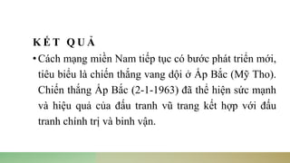 K Ế T Q U Ả
•Cách mạng miền Nam tiếp tục có bước phát triển mới,
tiêu biểu là chiến thắng vang dội ở Ấp Bắc (Mỹ Tho).
Chiến thắng Ấp Bắc (2-1-1963) đã thể hiện sức mạnh
và hiệu quả của đấu tranh vũ trang kết hợp với đấu
tranh chính trị và binh vận.
 