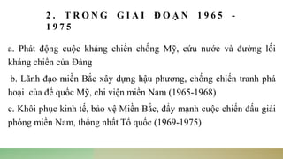 2 . T R O N G G I A I Đ O Ạ N 1 9 6 5 -
1 9 7 5
a. Phát động cuộc kháng chiến chống Mỹ, cứu nước và đường lối
kháng chiến của Đảng
b. Lãnh đạo miền Bắc xây dựng hậu phương, chống chiến tranh phá
hoại của đế quốc Mỹ, chi viện miền Nam (1965-1968)
c. Khôi phục kinh tế, bảo vệ Miền Bắc, đẩy mạnh cuộc chiến đấu giải
phóng miền Nam, thống nhất Tổ quốc (1969-1975)
 