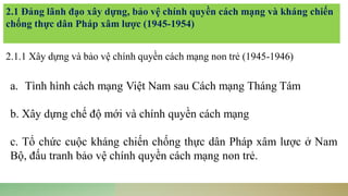 2.1 Đảng lãnh đạo xây dựng, bảo vệ chính quyền cách mạng và kháng chiến
chống thực dân Pháp xâm lược (1945-1954)
2.1.1 Xây dựng và bảo vệ chính quyền cách mạng non trẻ (1945-1946)
a. Tình hình cách mạng Việt Nam sau Cách mạng Tháng Tám
b. Xây dựng chế độ mới và chính quyền cách mạng
c. Tổ chức cuộc kháng chiến chống thực dân Pháp xâm lược ở Nam
Bộ, đấu tranh bảo vệ chính quyền cách mạng non trẻ.
 