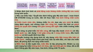 ❑ Nhận định tình hình và phát động cuộc kháng chiến chống Mỹ cứu nước
trong toàn quốc.
❑ Nêu cao khẩu hiệu “Quyết tâm đánh thắng giặc Mỹ xâm lược”, hoàn thành
CM DTDCND trong cả nước, tiến tới thực hiện hòa bình thống nhất nước
nhà.
❑ Chiến tranh nhân dân, kháng chiến lâu dài, dựa vào sức mình là chính,
càng đánh mạnh, mở những cuộc tiến công lớn, tranh thủ thời cơ giành
thắng lợi quyết định trong thời gian tương đối ngắn trên chiến trường miền
Nam.
❑ Giữ vững và phát triển thế tiến công, kết hợp đấu tranh chính trị với đấu
tranh quân sự, vận dụng 3 mũi giáp công và 3 vùng chiến lược, đấu tranh
quân sự có tính quyết định trực tiếp
❑ Chuyển hướng xây dựng kinh tế, xây dựng miền Bắc trong điều kiện có
chiến tranh , chống chiến tranh phá hoại, bảo vệ miền Bắc, chi viện cho miền
Nam, đề phòng địch mở rộng chiến tranh.
❑ Miền Nam là tiền tuyến lớn, miền Bắc là hậu phương lớn. Nhiệm vụ của
cách mạng hai miền không tách rời nhau, mà mật thiết gắn bó nhau, tất cả để
đánh thắng giặc Mỹ xâm lược, hòa bình, thống nhất Tổ quốc.
 