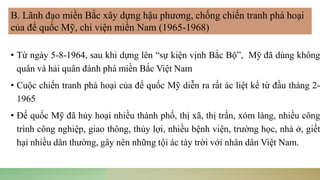 • Từ ngày 5-8-1964, sau khi dựng lên “sự kiện vịnh Bắc Bộ”, Mỹ đã dùng không
quân và hải quân đánh phá miền Bắc Việt Nam
• Cuộc chiến tranh phá hoại của đế quốc Mỹ diễn ra rất ác liệt kể từ đầu tháng 2-
1965
• Đế quốc Mỹ đã hủy hoại nhiều thành phố, thị xã, thị trấn, xóm làng, nhiều công
trình công nghiệp, giao thông, thủy lợi, nhiều bệnh viện, trường học, nhà ở, giết
hại nhiều dân thường, gây nên những tội ác tày trời với nhân dân Việt Nam.
B. Lãnh đạo miền Bắc xây dựng hậu phương, chống chiến tranh phá hoại
của đế quốc Mỹ, chi viện miền Nam (1965-1968)
 