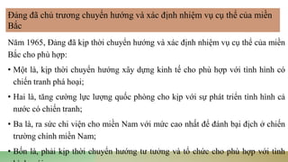 Năm 1965, Đảng đã kịp thời chuyển hướng và xác định nhiệm vụ cụ thể của miền
Bắc cho phù hợp:
• Một là, kịp thời chuyển hướng xây dựng kinh tế cho phù hợp với tình hình có
chiến tranh phá hoại;
• Hai là, tăng cường lực lượng quốc phòng cho kịp với sự phát triển tình hình cả
nước có chiến tranh;
• Ba là, ra sức chi viện cho miền Nam với mức cao nhất để đánh bại địch ở chiến
trường chính miền Nam;
• Bốn là, phải kịp thời chuyển hướng tư tưởng và tổ chức cho phù hợp với tình
Đảng đã chủ trương chuyển hướng và xác định nhiệm vụ cụ thể của miền
Bắc
 
