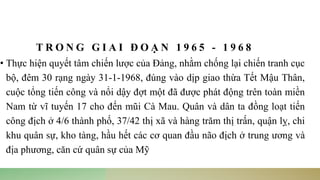 T R O N G G I A I Đ O Ạ N 1 9 6 5 - 1 9 6 8
• Thực hiện quyết tâm chiến lược của Đảng, nhằm chống lại chiến tranh cục
bộ, đêm 30 rạng ngày 31-1-1968, đúng vào dịp giao thừa Tết Mậu Thân,
cuộc tổng tiến công và nổi dậy đợt một đã được phát động trên toàn miền
Nam từ vĩ tuyến 17 cho đến mũi Cà Mau. Quân và dân ta đồng loạt tiến
công địch ở 4/6 thành phố, 37/42 thị xã và hàng trăm thị trấn, quận lỵ, chi
khu quân sự, kho tàng, hầu hết các cơ quan đầu não địch ở trung ương và
địa phương, căn cứ quân sự của Mỹ
 